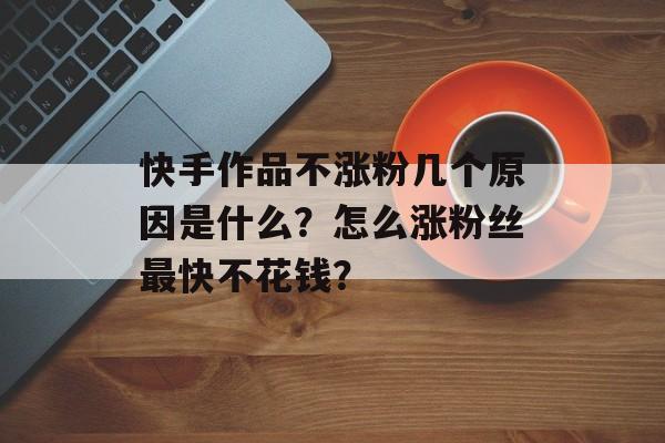 为什么快手一直涨粉不涨粉,快手涨粉的秘密：从内容、互动到运营的全方位提升!